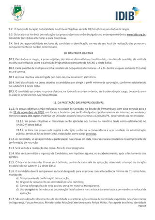 Página | 8
9.2. O tempo de duração da totalidade das Provas Objetivas será de 03 (três) horas para todos os cargos.
9.3. Os locais e os horários de realização das provas objetivas serão divulgados no endereço eletrônico www.idib.org.br,
em até 07 (sete) dias anteriores a data das provas.
9.4. Será de responsabilidade exclusiva do candidato a identificação correta de seu local de realização das provas e o
comparecimento no horário determinado.
10. DAS PROVA OBJETIVA
10.1. Para todos os cargos, a prova objetiva, de caráter eliminatório e classificatório, constará de questões de múltipla
escolha que versarão sobre o Conteúdo Programático constante do ANEXO V deste Edital.
10.2. Cada questão de múltipla escolha constará de 04 (quatro) alternativas – A a D - dentre as quais somente 01 (uma)
estará correta.
10.3. A prova objetiva será corrigida por meio de processamento eletrônico.
10.4. Será classificado na prova objetiva o candidato que atingir o perfil mínimo de aprovação, conforme estabelecido
do subitem 9.1 deste Edital.
10.5. O candidato aprovado na prova objetiva, na forma do subitem anterior, será ordenado por cargo, de acordo com
os valores decrescentes das notas obtidas.
11. DA PRESTAÇÃO DAS PROVAS OBJETIVAS
11.1. As provas objetivas serão realizadas na cidade de Condado, no Estado do Pernambuco, com data prevista para o
dia 22 de novembro de 2020, em locais e horários que serão divulgados oportunamente via internet, no endereço
eletrônico www.idib.org.br. Poderão ser utilizadas cidades circunvizinhas a Condado/PE, dependendo da necessidade.
11.1.1. As provas Objetivas e Discursivas serão aplicadas nos turnos da manhã e tarde como estabelecido no
ANEXO VI deste Edital.
11.1.2. A data das provas está sujeita à alteração conforme a conveniência e oportunidade da administração
pública, sendo as datas deste Edital, estipuladas como datas previstas.
11.2. Ao candidato, só será permitida a participação nas provas em data, horário e locais constantes no comprovante de
confirmação de inscrição.
11.3. Será vedada a realização das provas fora do local designado.
11.4. Não será permitido o ingresso de Candidatos, em hipótese alguma, no estabelecimento, após o fechamento dos
portões.
11.5. O horário de início das Provas será definido, dentro de cada sala de aplicação, observado o tempo de duração
estabelecido no subitem 9.2 deste Edital.
11.6. O candidato deverá comparecer ao local designado para as provas com antecedência mínima de 01 (uma) hora,
munido de:
a) Comprovante de confirmação de inscrição;
b) Original de documento de identidade pessoal com foto;
c) Caneta esferográfica de tinta azul ou preta em material transparente.
d) Uso obrigatório de máscaras de proteção facial sobre o nariz e boca durante toda a permanência no local de
aplicação.
11.7. São considerados documentos de identidade as carteiras e/ou cédulas de identidade expedidas pelas Secretarias
de Segurança, Forças Armadas, Ministério das Relações Exteriores e pela Polícia Militar, Passaporte brasileiro, Identidade
 