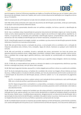 Página | 9
para Estrangeiros, Carteiras Profissionais expedidas por órgãos ou Conselhos de Classe que, por Lei Federal, valem como
documento de identidade, Carteira do Trabalho, bem como a Carteira Nacional de Habilitação (com fotografia na forma
da Lei nº 9.503/97).
11.8. O comprovante de confirmação de inscrição não terá validade como documento de identidade.
11.9. Não serão aceitos protocolos nem cópias dos documentos de identificação supracitados, ainda que autenticados,
ou quaisquer outros documentos diferentes desses.
11.10. Os documentos apresentados deverão estar em perfeitas condições, de forma a permitir a identificação do
candidato com clareza.
11.11. Caso o candidato esteja impossibilitado de apresentar documento de identidade original, por motivo de perda,
roubo ou furto, deverá apresentar documento que ateste o registro da ocorrência em órgão policial, expedido há, no
máximo, 15 (quinze) dias. O candidato será submetido à identificação especial, compreendendo coleta de dados, de
assinaturas e de mais medidas de identificação que se fizerem necessárias, compatíveis ao caso.
11.12. A identificação especial será exigida, também, ao candidato cujo documento de identificação apresente dúvidas
referentes à fisionomia ou à assinatura do portador.
11.13. Não será permitida, durante a realização das provas, a comunicação entre os candidatos nem a utilização de
máquinas calculadoras e/ou similares, livros, anotações, réguas de cálculo, impressos ou qualquer outro material de
consulta.
11.14. Não será permitido ao candidato, durante a aplicação das provas, permanecer nos locais das provas com
aparelhos eletrônicos (telefone celular, relógio digital, smartwatch, notebook, tablet, receptor, gravador, dentre outros).
Caso o candidato leve consigo algum aparelho eletrônico, estes deverão ser acondicionados em envelope plástico
inviolável.
11.14.1 A emissão de qualquer sinal sonoro, mesmo que o aparelho esteja desligado e dentro do envelope,
implicará a eliminação do candidato.
11.15. O IDIB não se responsabilizará por perdas ou extravios de objetos ou de equipamentos eletrônicos ocorridos
durante a realização das provas, nem por danos neles causados.
11.16. Não haverá segunda chamada, seja qual for o motivo alegado para justificar o atraso ou a ausência do candidato.
11.17. No dia da realização das provas, na hipótese de o candidato não constar nas listagens oficiais relativas aos locais
de prova, o IDIB procederá a inclusão do referido candidato, por meio de preenchimento de formulário condicional com
a apresentação de documento de identificação pessoal, conforme subitem 11.7 e do comprovante de pagamento
original.
11.17.1. A inclusão de que trata o subitem anterior será realizada de forma condicional e será confirmada pelo
IDIB, com o intuito de verificar a pertinência da referida inclusão.
11.17.2. Depois de garantido o contraditório e a ampla defesa, constatada a improcedência da inscrição de que
trata o subitem 11.17, a mesma será automaticamente cancelada, passando a serem considerados nulos todos os
atos dela decorrentes.
11.18. Poderá ser admitido o ingresso de Candidato que não esteja portando o comprovante de inscrição no local de
realização das Provas, apenas quando o seu nome constar devidamente na relação de Candidatos afixada na entrada do
local de provas. Nestes casos, o candidato deverá apresentar, obrigatoriamente, um documento de identificação. Sem a
apresentação do documento de identificação o candidato não poderá realizar sua prova, mesmo que seu nome conste
na relação oficial de inscritos no Concurso Público e apresente o comprovante de inscrição.
11.19. O candidato deverá assinalar as respostas das questões objetivas na Folha de Respostas, preenchendo os alvéolos,
com caneta esferográfica de tinta preta ou azul. O preenchimento da folha de respostas, único documento válido para a
 