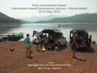 Prem International School
International Award Adventurous Journey – Bronze Medal
                    12-13 May, 2012




           Mae Ngat Dam, Sri Lanna National Park
                  Mae Taeng, Thailand
 