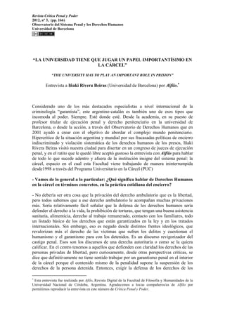 Revista Crítica Penal y Poder
2012, nº 3, (pp. 166)
Observatorio del Sistema Penal y los Derechos Humanos
Universidad de Barcelona
“LA UNIVERSIDAD TIENE QUE JUGAR UN PAPEL IMPORTANTÍSIMO EN
LA CÁRCEL”
“THE UNIVERSITY HAS TO PLAY AN IMPORTANT ROLE IN PRISION”
Entrevista a Iñaki Rivera Beiras (Universidad de Barcelona) por Alfilo.
Considerado uno de los más destacados especialistas a nivel internacional de la
criminología “garantista”, este argentino-catalán es también uno de esos tipos que
incomoda al poder. Siempre. Esté donde esté. Desde la academia, en su puesto de
profesor titular de ejecución penal y derecho penitenciario en la universidad de
Barcelona, o desde la acción, a través del Observatorio de Derechos Humanos que en
2001 ayudó a crear con el objetivo de abordar el complejo mundo penitenciario.
Hipercrítico de la situación argentina y mundial por sus fracasadas políticas de encierro
indiscriminado y violación sistemática de los derechos humanos de los presos, Iñaki
Rivera Beiras visitó nuestra ciudad para disertar en un congreso de jueces de ejecución
penal, y en el ratito que le quedó libre aceptó gustoso la entrevista con Alfilo para hablar
de todo lo que sucede adentro y afuera de la institución insigne del sistema penal: la
cárcel, espacio en el cual esta Facultad viene trabajando de manera ininterrumpida
desde1998 a través del Programa Universitario en la Cárcel (PUC)
- Vamos de lo general a lo particular: ¿Qué significa hablar de Derechos Humanos
en la cárcel en términos concretos, en la práctica cotidiana del encierro?
- No debería ser otra cosa que la privación del derecho ambulatorio que es la libertad,
pero todos sabemos que a ese derecho ambulatorio le acompañan muchas privaciones
más. Sería relativamente fácil señalar que la defensa de los derechos humanos sería
defender el derecho a la vida, la prohibición de torturas, que tengan una buena asistencia
sanitaria, alimenticia, derecho al trabajo remunerado, contacto con los familiares, todo
un listado básico de los derechos que están garantizados en la ley y en los tratados
internacionales. Sin embargo, eso es negado desde distintos frentes ideológicos, que
revalorizan más el derecho de las víctimas que sufren los delitos y cuestionan el
humanismo y el garantismo para con los detenidos. Es un discurso revigorizador del
castigo penal. Esos son los discursos de una derecha autoritaria o como se la quiera
calificar. En el centro tenemos a aquellos que defienden con claridad los derechos de las
personas privadas de libertad, pero curiosamente, desde otras perspectivas críticas, se
dice que definitivamente no tiene sentido trabajar por un garantismo penal en el interior
de la cárcel porque el contenido mismo de la penalidad supone la suspensión de los
derechos de la persona detenida. Entonces, exigir la defensa de los derechos de los

Esta entrevista fue realizada por Afilo, Revista Digital de la Facultad de Filosofía y Humanidades de la
Universidad Nacional de Córdoba, Argentina. Agradecemos a los/as compañeros/as de Alfilo por
permitirnos reproducir la entrevista en este número de Crítica Penal y Poder.
 