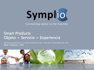 Connecting atoms to the Internet.


Smart Products
Objeto + Servicio = Experiencia
Workshop DeustoTech, "La Internet del futuro hoy“, miércoles 22 de Febrero de 2012
Iñaki Vazquez, CEO
 