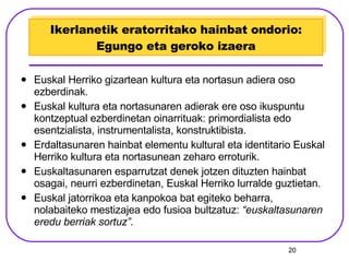 Ikerlanetik eratorritako hainbat ondorio: Egungo eta geroko izaera Euskal Herriko gizartean kultura eta nortasun adiera oso ezberdinak. Euskal kultura eta nortasunaren adierak ere oso ikuspuntu kontzeptual ezberdinetan oinarrituak: primordialista edo esentzialista, instrumentalista, konstruktibista. Erdaltasunaren hainbat elementu kultural eta identitario Euskal Herriko kultura eta nortasunean zeharo erroturik. Euskaltasunaren esparrutzat denek jotzen dituzten hainbat osagai, neurri ezberdinetan, Euskal Herriko lurralde guztietan. Euskal jatorrikoa eta kanpokoa bat egiteko beharra, nolabaiteko mestizajea edo fusioa bultzatuz:  “euskaltasunaren eredu berriak sortuz”. 