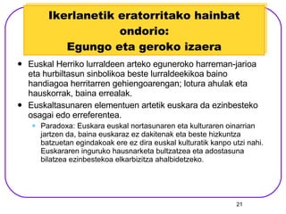 Ikerlanetik eratorritako hainbat ondorio: Egungo eta geroko izaera Euskal Herriko lurraldeen arteko eguneroko harreman-jarioa eta hurbiltasun sinbolikoa beste lurraldeekikoa baino handiagoa herritarren gehiengoarengan; lotura ahulak eta hauskorrak, baina errealak. Euskaltasunaren elementuen artetik euskara da ezinbesteko osagai edo erreferentea.  Paradoxa: Euskara euskal nortasunaren eta kulturaren oinarrian jartzen da, baina euskaraz ez dakitenak eta beste hizkuntza batzuetan egindakoak ere ez dira euskal kulturatik kanpo utzi nahi. Euskararen inguruko hausnarketa bultzatzea eta adostasuna bilatzea ezinbestekoa elkarbizitza ahalbidetzeko. 
