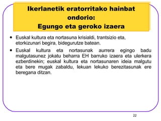 Ikerlanetik eratorritako hainbat ondorio: Egungo eta geroko izaera Euskal kultura eta nortasuna krisialdi, trantsizio eta, etorkizunari begira, bidegurutze batean.  Euskal kultura eta nortasunak aurrera egingo badu malgutasunez jokatu beharra EH barruko izaera eta ulerkera ezberdinekin; euskal kultura eta nortasunaren ideia malgutu eta bere mugak zabaldu, lekuan lekuko berezitasunak ere beregana ditzan. 