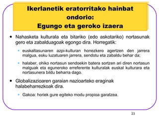 Ikerlanetik eratorritako hainbat ondorio: Egungo eta geroko izaera Nahasketa kulturala eta bitariko (edo askotariko) nortasunak gero eta zabalduagoak egongo dira. Horregatik: euskaltasunaren azpi-kulturan honezkero agertzen den jarrera malgua, esku luzatuaren jarrera, sendotu eta zabaldu behar da; halaber, ohiko nortasun sendoekin batera sortzen ari diren nortasun malguak eta eguneroko erreferente kulturalak euskal kulturara eta nortasunera bildu beharra dago. Globalizazioaren garaian nazioarteko eraginak halabeharrezkoak dira.  Gakoa: horiek gure egiteko modu propioa garatzea. 