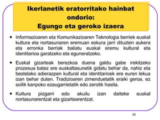 Ikerlanetik eratorritako hainbat ondorio: Egungo eta geroko izaera Informazioaren eta Komunikazioaren Teknologia berriek euskal kultura eta nortasunaren eremuan eskura jarri dituzten aukera eta erronka berriak baliatu euskal eremu kultural eta identitarioa garatzeko eta eguneratzeko. Euskal gizarteak berezkoa duena galdu gabe irekitzeko prozesua batez ere euskaltasunetik gidatu behar da, nahiz eta bestelako adierazpen kultural eta identitarioek ere euren lekua izan behar duten. Tradizioaren zimenduetatik eraiki geroa, ez soilik kanpoko ezaugarrietatik edo zerotik hasita. Kultura pizgarri edo akuilu izan daiteke euskal nortasunarentzat eta gizartearentzat. 
