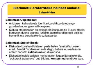 Ikerlanetik eratorritako hainbat ondorio: L aburbilduz Baldintzak Objektiboak: Aniztasun kulturala eta identitarioa ohikoa da egungo gizarteetan; ez gara salbuespena. Kultura eta nortasun kolektiboaren ikuspuntutik Euskal Herria bereizten duena eraketa juridiko, administratibo edo politiko komunik eta berariazkorik ez izatea da. Baldintzak Subjektiboak: Diskurtso konstruktibistaren parte batek  “euskaltasunaren eredu berriak”  sortzearen alde dago, betiere euskaltasuna ardatz hartuta:  kidetasuna ren diskurtsoa. Diskurtso indibidualistak merkatuaren legeari jarraituko dio,  “aukerarik hoberena”  beti bilatuz:  kontsumoa ren diskurtsoa. 