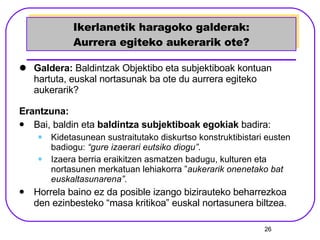 Ikerlanetik haragoko galderak: Aurrera egiteko aukerarik ote? Galdera:  Baldintzak Objektibo eta subjektiboak kontuan hartuta, euskal nortasunak ba ote du aurrera egiteko aukerarik? Erantzuna: Bai, baldin eta  baldintza subjektiboak egokiak  badira:  Kidetasunean sustraitutako diskurtso konstruktibistari eusten badiogu:  “gure izaerari eutsiko diogu” .  Izaera berria eraikitzen asmatzen badugu, kulturen eta nortasunen merkatuan lehiakorra ” aukerarik onenetako bat euskaltasunarena” . Horrela baino ez da posible izango bizirauteko beharrezkoa den ezinbesteko “masa kritikoa” euskal nortasunera biltzea. 
