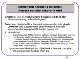 Ikerlanetik haragoko galderak: Aurrera egiteko aukerarik ote? 2. Galdera:  Uste hori  boluntarismo hutsean eraikita ez ote?  Benetan uste dugu aukerarik dagoela? Erantzuna:  Hainbat adibide historikok argi erakusten dute  gizarte praktiken   alde subjektiboaren eraginkortasuna, baldintza objektiboak hoberenak izatetik lekutan egonda ere:  Adibide bat: Eusko Ikaskuntza 1919an jarduera egitasmo zehatzak diseinatzen hasi zen:  …hiriburuetan euskara ikastaroak antolatzeko premiaz eztabaidatu zuen.  (..)  euskara ikasketa planetan sartzea dela-eta, Gobernuari eskaria egiteko erabakia gogoan harturik, Ramon Menendez Pidalekin harremanetan jartzea erabaki zuen hark ekimen hau gidatu, lagundu eta sostenga zezan.  (Atejoka008, 2009ko apirila). Igaro den mendeko baldintza objektiboak hoberenak izan gabe ere, aurrerapauso handiak eman dira. 