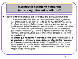 Ikerlanetik haragoko galderak: Aurrera egiteko aukerarik ote? Beste adibide historiko bat, Arantzazuko Santutegiarena (I): … el 26 de diciembre de 1553, un violento incendio redujo a pavesas todo el convento.  (..)   La primera  (carta)  es del Ayuntamiento de Oñate. En ella se pondera el «daño excesivo y grande» que esta quema significa «para todo el bascuence, que allí acudía con mucha devoción». Dada la aspereza del lugar –dice- hay gran necesidad de ayuda para que se pueda reedificar.   (…)  pide a S. Ignacio interceda cerca del Papa «para que este santo jubileo que se pretende se conceda a esta casa tan devota»  (…) No parece que se lograra el ansiado jubileo ; pero aun sin él  fue tal la generosidad y entusiasmo despertado, tan abundantes y copiosas las limosnas , que muy en breve se fabricó un edificio mejor y mayor que el anterior.  (…)  hacia 1600 se emprendió la construcción de una capilla mayor. En 1621 se celebró solemnemente la traslación de la imagen a esta nueva capilla.   