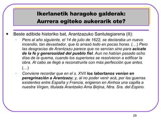 Ikerlanetik haragoko galderak: Aurrera egiteko aukerarik ote? Beste adibide historiko bat, Arantzazuko Santutegiarena (II): Pero al año siguiente, el 14 de julio de 1622, se declaraba un nuevo incendio, tan devastador, que lo arrasó todo en pocas horas.  (…)  Pero las desgracias de Arantzazu parece que no servían sino para  acicate de la fe y generosidad del pueblo fiel . Aun no habían pasado ocho días de la quema, cuando los superiores se resolvieron a edificar la obra. Al cabo se llegó a reconstruirla con más perfección que antes. (…) Conviene recordar que en el s. XVII  los labortanos venían en peregrinación a Arantzazu ; y, al no poder venir acá, por las guerras existentes entre España y Francia, erigieron en Ainhoa una capilla a nuestra Virgen, titulada Arantzeko Ama Birjina, Ntra. Sra. del Espino. 