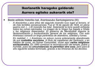 Ikerlanetik haragoko galderak: Aurrera egiteko aukerarik ote? Beste adibide historiko bat, Arantzazuko Santutegiarena (III): A doscientos y pico años del segundo incendio tuvo lugar el tercero, el de más terribles consecuencias. Fue el 18 de agosto de 1834, en plena guerra civil.  (…)  El incendio fue total. Solamente la torre quedó enhiesta sobre las ruinas calcinadas. La imagen de la Virgen fue bajada a Oñate y los religiosos dispersados. El gobierno de Mendizábal dispone la desamortización y exclaustración general de los religiosos. Con esto Arantzazu conoció un largo paréntesis de abandono, soledad y ruinas. En realidad, (…) Arantzazu no estuvo nunca enteramente abandonado de sus  custodios seculares . A título de capellanes del Santuario, y en hábitos de curas, sin formar Comunidad, vivían aquí  varios religiosos exclaustrados . En 1845 comenzó la reconstrucción del templo, pobre y humilde, pues las  circunstancias no permitían otra cosa , pero para el año siguiente estaba terminado, gracias a las limosnas de los devotos.   