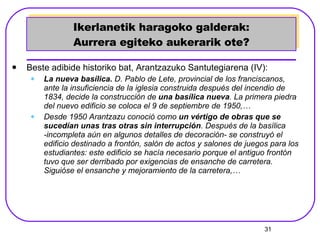 Ikerlanetik haragoko galderak: Aurrera egiteko aukerarik ote? Beste adibide historiko bat, Arantzazuko Santutegiarena (IV): La nueva basílica.  D. Pablo de Lete, provincial de los franciscanos, ante la insuficiencia de la iglesia construida después del incendio de 1834, decide la construcción de  una basílica nueva . La primera piedra del nuevo edificio se coloca el 9 de septiembre de 1950,… Desde 1950 Arantzazu conoció como  un vértigo de obras que se sucedían unas tras otras sin interrupción . Después de la basílica -incompleta aún en algunos detalles de decoración- se construyó el edificio destinado a frontón, salón de actos y salones de juegos para los estudiantes: este edificio se hacía necesario porque el antiguo frontón tuvo que ser derribado por exigencias de ensanche de carretera. Siguióse el ensanche y mejoramiento de la carretera,…   