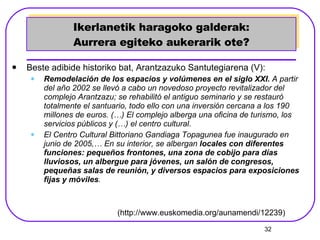 Ikerlanetik haragoko galderak: Aurrera egiteko aukerarik ote? Beste adibide historiko bat, Arantzazuko Santutegiarena (V): Remodelación de los espacios y volúmenes en el siglo XXI.  A partir del año 2002 se llevó a cabo un novedoso proyecto revitalizador del complejo Arantzazu; se rehabilitó el antiguo seminario y se restauró totalmente el santuario, todo ello con una inversión cercana a los 190 millones de euros.  (…)  El complejo alberga una oficina de turismo, los servicios públicos y (…) el centro cultural.  El Centro Cultural Bittoriano Gandiaga Topagunea fue inaugurado en junio de 2005,… En su interior, se albergan  locales con diferentes funciones: pequeños frontones, una zona de cobijo para días lluviosos, un albergue para jóvenes, un salón de congresos, pequeñas salas de reunión, y diversos espacios para exposiciones fijas y móviles .   (http://www.euskomedia.org/aunamendi/12239) 