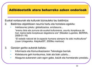 Adibideetatik atera beharreko azken ondorioak Euskal nortasunak eta kulturak bizirauteko lau baldintza: Baldintza objektiboen neurria hartu eta horietara egokitu: Irekitasunez jokatu: globalizazioa, aniztasuna... “ eremu itxia eta zurruna da euskal kulturarena, asuntu konplexua da hori, baina baita konplexuei dagokiona ere”  (Maialen Lujanbio, BERRIA, 2009-01-16) “ El estado natural de la especie humana siempre ha sido multicultural”  (Juan Uriagereka. Atejoka007, 2009ko martxoa) Garaian gariko aukerak baliatu: Informazio eta Komunikazioaren Teknologia berriak. Kidetasuna gehi kontsumoa, biak ala biak uztartu… Abagune-aukeraren zain egon gabe, baizik eta horretarako prestatu. 