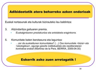 Adibideetatik atera beharreko azken ondorioak Euskal nortasunak eta kulturak bizirauteko lau baldintza: Aitzindaritza gaituaren premia. Euskalgintzaren prestakuntza eta antolaketa eraginkorra. Komunitate baten berotasuna eta laguntza: … zer da euskaldunen komunitatea? (…) Oso komunitate <bizia> eta <ekologikoa>, egungo gizarte indibidualista eta neoliberalaren kontrakoa erabat  (Martinez de la Pera, BERRIA, 2009-04-30) Eskerrik asko zuen arretagatik ! 