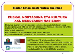 Helburua: Euskal Herriko biztanleek euskal nortasunari eta kulturari buruz  dituzten pertzepzio, iritzi eta jarrerak aztertzea: Lurraldea, nortasuna, hizkuntza, euskal kultura, kultura-praktikak eta elkarte-bizitza. Non: Euskal Herri osoa. Hainbat erakunde, enpresa eta aholkulariren elkarlana. Argitalpena euskaraz, gaztelaniaz eta frantsesez; liburua + CD-Roma. Ikerlan baten erreferentzia enpirikoa EUSKAL NORTASUNA ETA KULTURA XXI. MENDEAREN HASIERAN 3822 inkesta, 16 urtetik gorakoen artean. 22 eztabaida talde, 7 elkarrizketa eta 3 bizitza-historia. Interneteko edukien azterketa: Interneten “eusk” erroa (hainbat hizkuntzatan) darabilten iritzien bilketa. Landa lana 2004ko urritik 2005eko uztailera. 