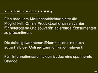 Zusammenfassung Zusammenfassung Eine modulare Markenarchitektur bietet die  Möglichkeit, Online Produktportfolios relevanter  für heterogene und souverän agierende Konsumenten  zu präsentieren. Die dabei gewonnenen Erkenntnisse sind auch außerhalb der Online-Kommunikation relevant. Für  Informationsarchitekten ist das eine spannende Chance! 