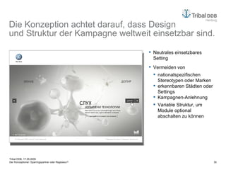 Die Konzeption achtet darauf, dass Design  und Struktur der Kampagne weltweit einsetzbar sind. Neutrales einsetzbares Setting Vermeiden von nationalspezifischen Stereotypen oder Marken erkennbaren Städten oder Settings Kampagnen-Anlehnung Variable Struktur, um Module optional abschalten zu können 