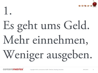 Copyright © 2013, contentmetrics GmbH - München, Hamburg, Amsterdam 09.05.2013 8
1.
Es geht ums Geld.
Mehr einnehmen,
Weniger ausgeben.
 