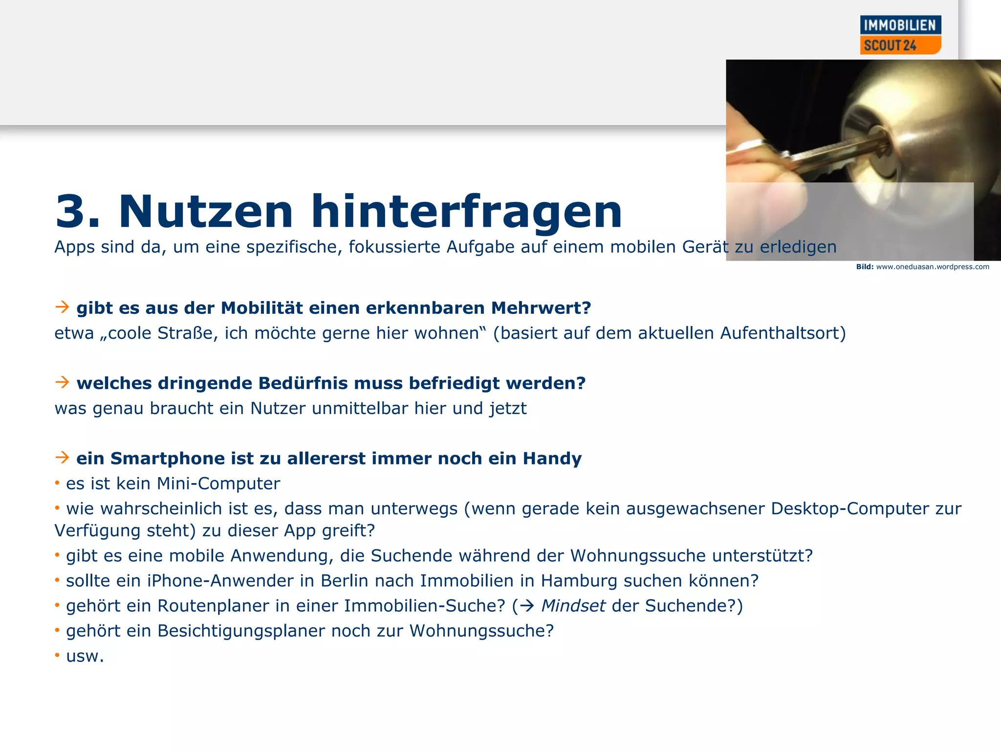 3. Nutzen hinterfragen  Apps sind da, um eine spezifische, fokussierte Aufgabe auf einem mobilen Gerät zu erledigen  gibt es aus der Mobilität einen erkennbaren Mehrwert?  etwa „coole Straße, ich möchte gerne hier wohnen“ (basiert auf dem aktuellen Aufenthaltsort)  welches dringende Bedürfnis muss befriedigt werden?  was genau braucht ein Nutzer unmittelbar hier und jetzt  ein Smartphone ist zu allererst immer noch ein Handy   es ist kein Mini-Computer  wie wahrscheinlich ist es, dass man unterwegs (wenn gerade kein ausgewachsener Desktop-Computer zur Verfügung steht) zu dieser App greift?  gibt es eine mobile Anwendung, die Suchende während der Wohnungssuche unterstützt?  sollte ein iPhone-Anwender in Berlin nach Immobilien in Hamburg suchen können?  gehört ein Routenplaner in einer Immobilien-Suche? (    Mindset  der Suchende?)  gehört ein Besichtigungsplaner noch zur Wohnungssuche?  usw.  Bild:  www.oneduasan.wordpress.com  