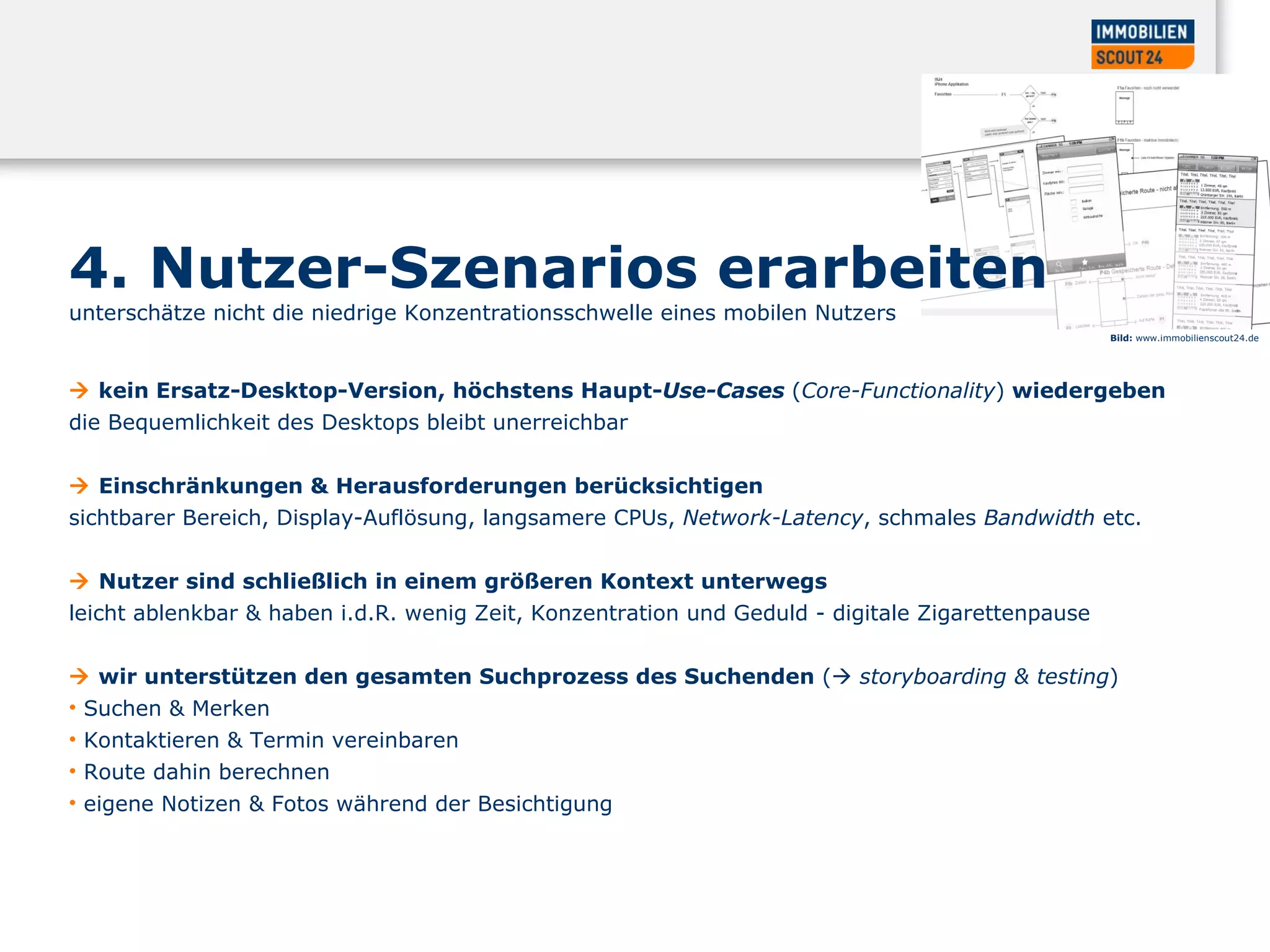 4. Nutzer-Szenarios erarbeiten  unterschätze nicht die niedrige Konzentrationsschwelle eines mobilen Nutzers     kein Ersatz-Desktop-Version, höchstens Haupt- Use-Cases   ( Core-Functionality )  wiedergeben  die Bequemlichkeit des Desktops bleibt unerreichbar     Einschränkungen & Herausforderungen berücksichtigen  sichtbarer Bereich, Display-Auflösung, langsamere CPUs,  Network-Latency , schmales  Bandwidth  etc.     Nutzer sind schließlich in einem größeren Kontext unterwegs  leicht ablenkbar & haben i.d.R. wenig Zeit, Konzentration und Geduld - digitale Zigarettenpause     wir unterstützen den gesamten Suchprozess des Suchenden  (    storyboarding & testing )  Suchen & Merken  Kontaktieren & Termin vereinbaren  Route dahin berechnen  eigene Notizen & Fotos während der Besichtigung Bild:  www.immobilienscout24.de 