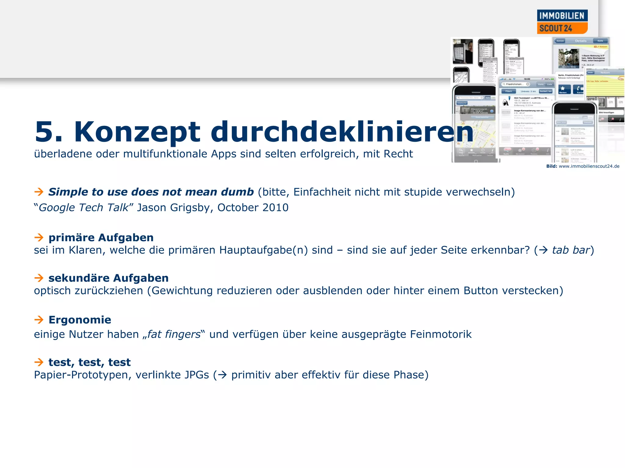 5. Konzept durchdeklinieren überladene oder multifunktionale Apps sind selten erfolgreich, mit Recht    Simple to use does not mean dumb  (bitte, Einfachheit nicht mit stupide verwechseln)  “ Google Tech Talk ” Jason Grigsby, October 2010     p rimäre Aufgaben  sei im Klaren, welche die primären Hauptaufgabe(n) sind – sind sie auf jeder Seite erkennbar? (    tab bar )     s ekundäre Aufgaben  optisch zurückziehen (Gewichtung reduzieren oder ausblenden oder hinter einem Button verstecken)     Ergonomie  einige Nutzer haben „ fat fingers “ und verfügen über keine ausgeprägte Feinmotorik     test, test, test  Papier-Prototypen, verlinkte JPGs (   primitiv aber effektiv für diese Phase)  Bild:  www.immobilienscout24.de 