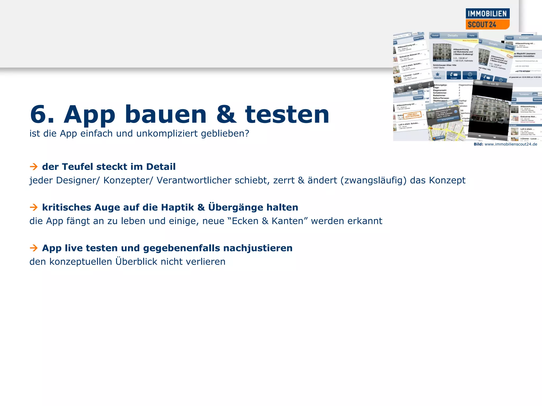 6. App bauen & testen ist die App einfach und unkompliziert geblieben?    d er Teufel steckt im Detail  jeder Designer/ Konzepter/ Verantwortlicher schiebt, zerrt & ändert (zwangsläufig) das Konzept     kritisches Auge auf die Haptik & Übergänge halten  die App fängt an zu leben und einige, neue “Ecken & Kanten” werden erkannt     App live testen und gegebenenfalls nachjustieren  den konzeptuellen Überblick nicht verlieren Bild:  www.immobilienscout24.de 