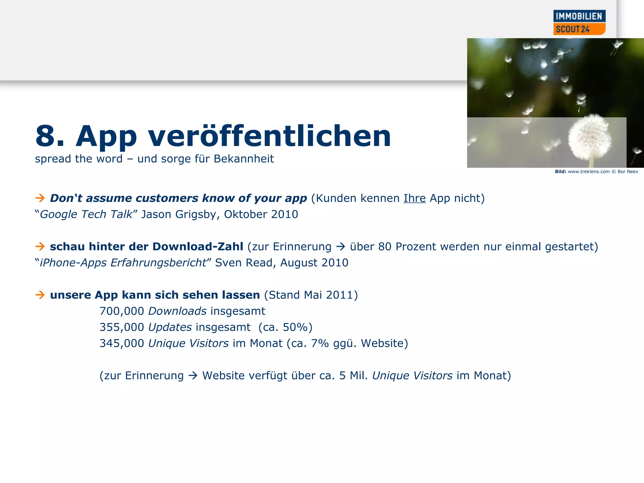 8. App veröffentlichen  spread the word – und sorge für Bekannheit     Don‘t assume customers know of your app  (Kunden kennen  Ihre  App nicht)  “ Google Tech Talk ” Jason Grigsby, Oktober 2010     schau hinter der Download-Zahl  (zur Erinnerung    über 80 Prozent werden nur einmal gestartet)  “ iPhone-Apps Erfahrungsbericht ” Sven Read, August 2010     unsere App kann sich sehen lassen  (Stand  Mai 2011 )  700,000  Downloads  insgesamt  355,000  Updates  insgesamt  (ca. 50%)  345,000   Unique Visitors  im Monat (ca. 7% ggü. Website)  ( zur Erinnerung    Website verfügt über ca. 5 Mil.  Unique Visitors  im Monat )  Bild:  www.treklens.com © Bor Neev 