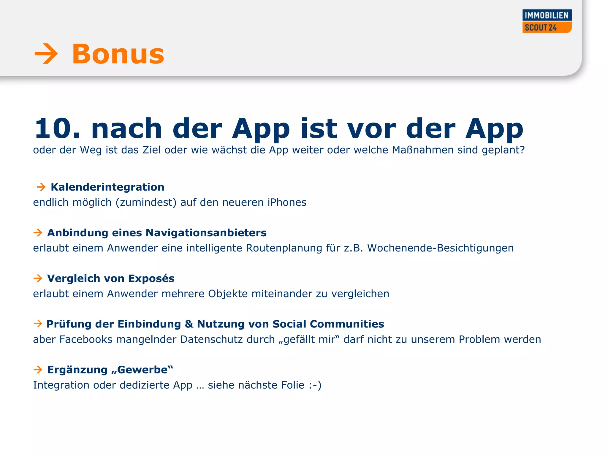 10. nach der App ist vor der App  oder der Weg ist das Ziel oder wie wächst die App weiter oder welche Maßnahmen sind geplant?     Kalenderintegration  endlich möglich (zumindest) auf den neueren iPhones     Anbindung eines Navigationsanbieters  erlaubt einem Anwender eine intelligente Routenplanung für z.B. Wochenende-Besichtigungen     Vergleich von Exposés  erlaubt einem Anwender mehrere Objekte miteinander zu vergleichen Prüfung der Einbindung & Nutzung von Social Communities  aber Facebooks mangelnder Datenschutz durch „gefällt mir“ darf nicht zu unserem Problem werden     Ergänzung „Gewerbe“  Integration oder dedizierte App … siehe nächste Folie :-)    Bonus  