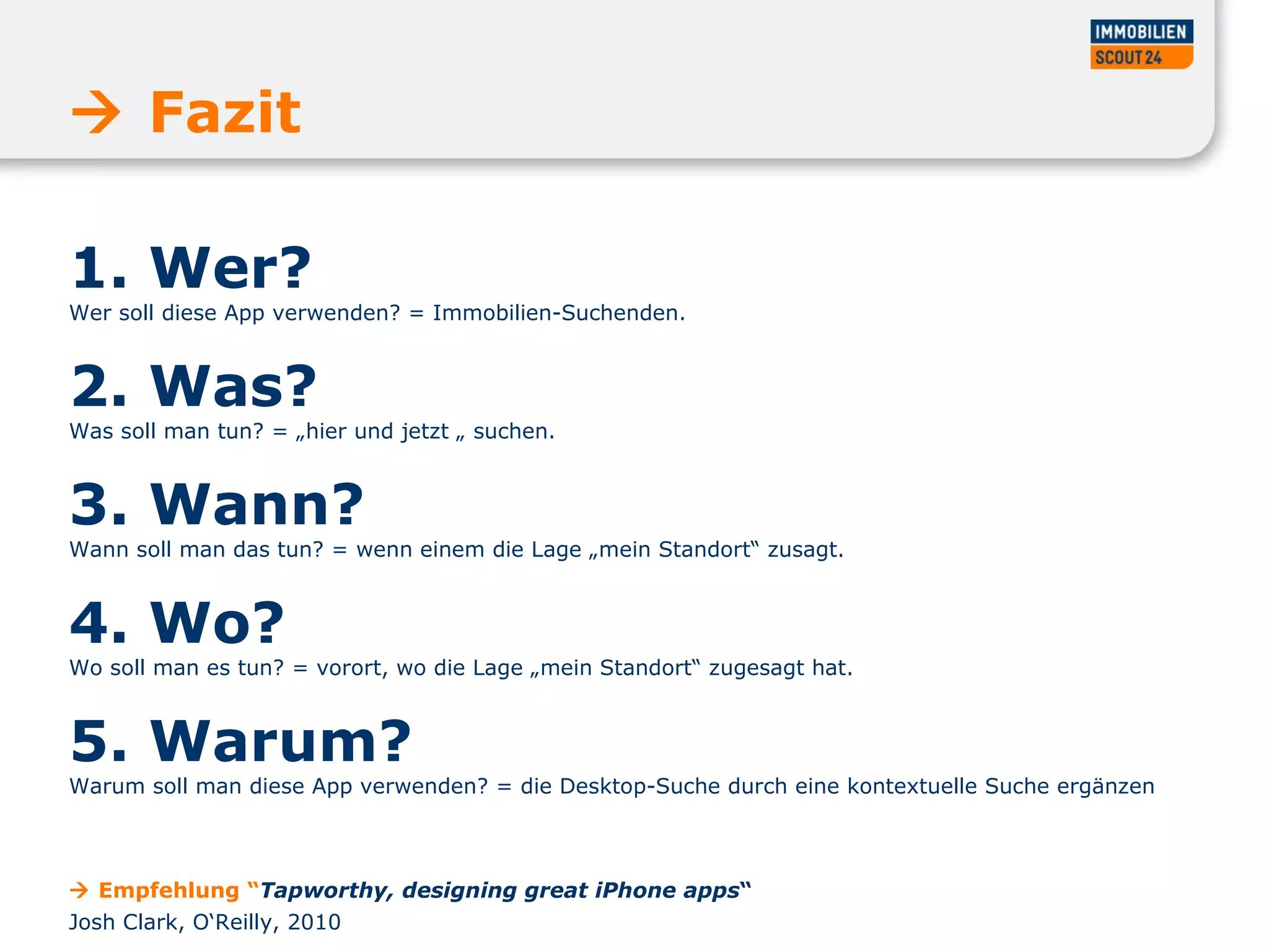1. Wer?  Wer soll diese App verwenden? = Immobilien-Suchenden.  2. Was?  Was soll man tun? = „hier und jetzt „ suchen.  3. Wann?  Wann soll man das tun? = wenn einem die Lage „mein Standort“ zusagt.  4. Wo?  Wo soll man es tun? = vorort, wo die Lage „mein Standort“ zugesagt hat.  5. Warum?  Warum soll man diese App verwenden? = die Desktop-Suche durch eine kontextuelle Suche ergänzen    Fazit    Empfehlung “ Tapworthy, designing great iPhone apps “ Josh Clark, O‘Reilly, 2010 
