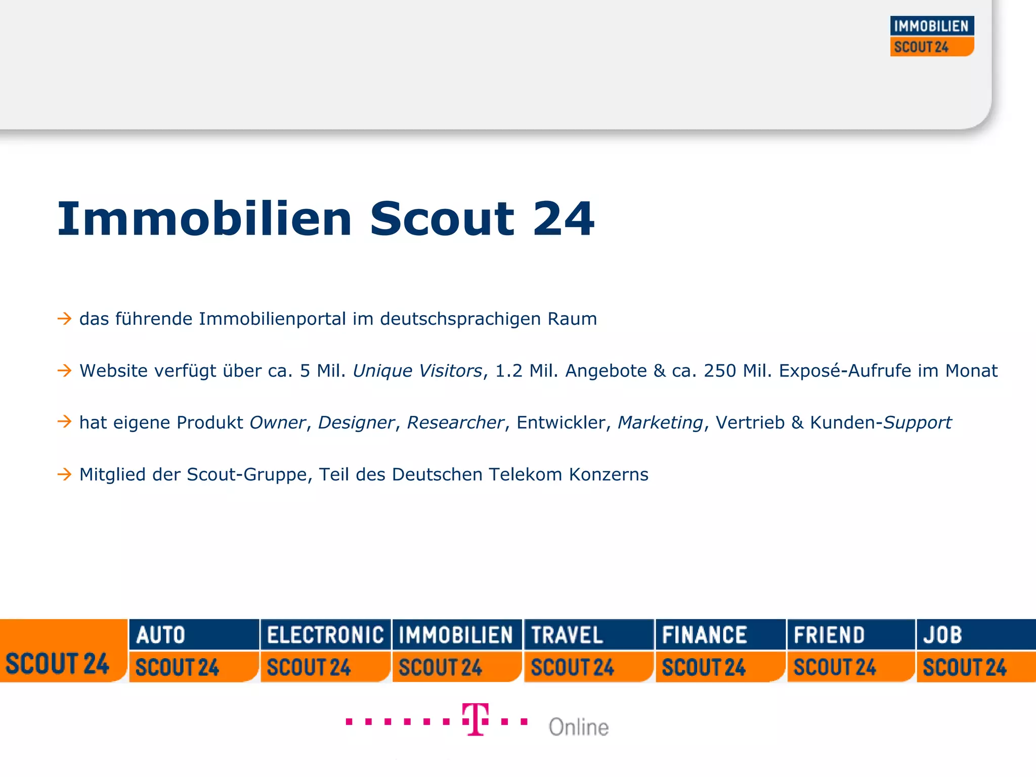 Immobilien Scout 24     das führende Immobilienportal im deutschsprachigen Raum     Website verfügt über ca. 5 Mil.  Unique Visitors , 1.2 Mil. Angebote & ca. 250 Mil. Exposé-Aufrufe im Monat  hat eigene Produkt  Owner ,  Designer ,  Researcher , Entwickler,  Marketing , Vertrieb & Kunden- Support      Mitglied der Scout-Gruppe, Teil des Deutschen Telekom Konzerns 