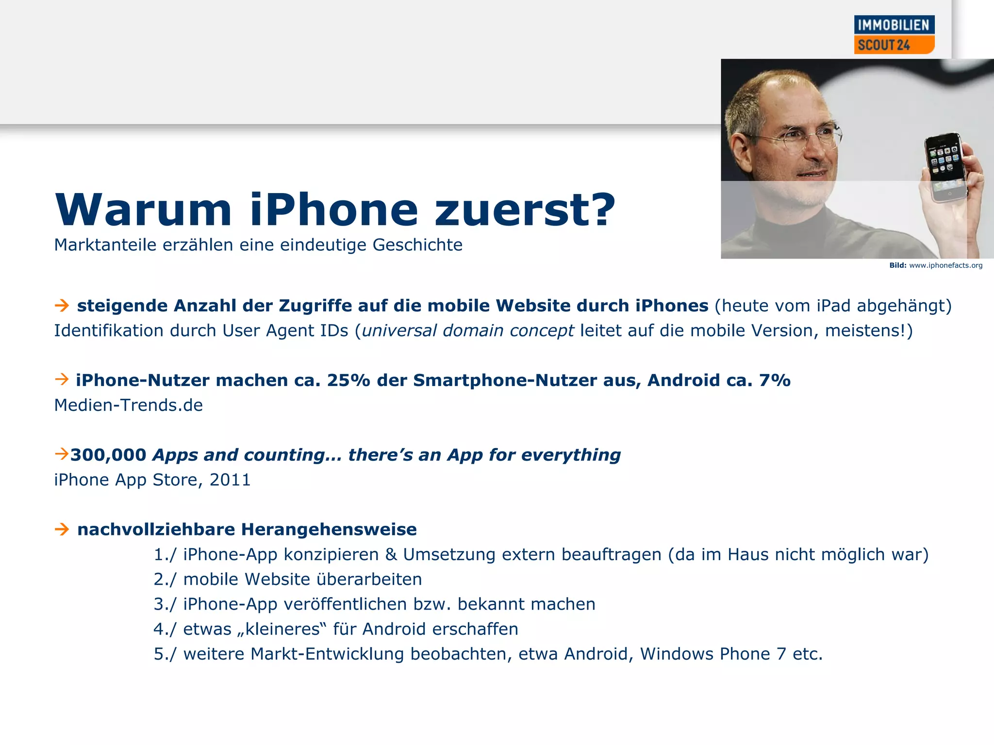    steigende Anzahl der Zugriffe auf die mobile Website durch iPhones  (heute vom iPad abgehängt)   Identifikation durch User Agent IDs ( universal domain concept  leitet auf die mobile Version, meistens!)  iPhone-Nutzer machen ca. 25% der Smartphone-Nutzer aus, Android ca. 7%   Medien-Trends.de  300,000  Apps and counting… there’s an App for everything   iPhone App Store, 2011     nachvollziehbare Herangehensweise  1./ iPhone-App konzipieren & Umsetzung extern beauftragen (da im Haus nicht möglich war)  2./ mobile Website überarbeiten  3./ iPhone-App veröffentlichen bzw. bekannt machen  4./ etwas „kleineres“ für Android erschaffen  5./ weitere Markt-Entwicklung beobachten, etwa Android, Windows Phone 7 etc.  Bild:  www.iphonefacts.org  Warum iPhone zuerst?  Marktanteile erzählen eine eindeutige Geschichte  