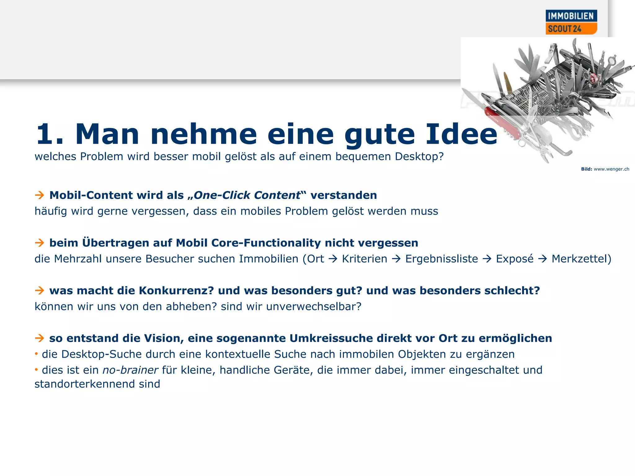 1. Man nehme eine gute Idee welches Problem wird besser mobil gelöst als auf einem bequemen Desktop?     Mobil-Content wird als „ One-Click Content “ verstanden  häufig wird gerne vergessen, dass ein mobiles Problem gelöst werden muss     beim Übertragen auf Mobil  Core-Functionality nicht vergessen die Mehrzahl unsere Besucher suchen Immobilien (Ort    Kriterien    Ergebnissliste    Exposé    Merkzettel)     was macht die Konkurrenz? und was besonders gut? und was besonders schlecht?  können wir uns von den abheben? sind wir unverwechselbar?     so entstand die Vision, eine sogenannte Umkreissuche direkt vor Ort zu ermöglichen  die Desktop-Suche durch eine kontextuelle Suche nach immobilen Objekten zu ergänzen  dies ist ein  no-brainer  für kleine, handliche Geräte, die immer dabei, immer eingeschaltet und standorterkennend sind  Bild:  www.wenger.ch 