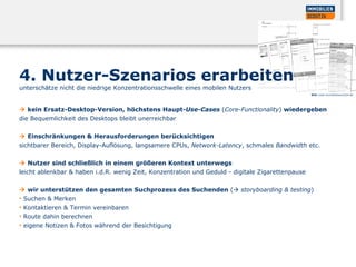 4. Nutzer-Szenarios erarbeiten  unterschätze nicht die niedrige Konzentrationsschwelle eines mobilen Nutzers     kein Ersatz-Desktop-Version, höchstens Haupt- Use-Cases   ( Core-Functionality )  wiedergeben  die Bequemlichkeit des Desktops bleibt unerreichbar     Einschränkungen & Herausforderungen berücksichtigen  sichtbarer Bereich, Display-Auflösung, langsamere CPUs,  Network-Latency , schmales  Bandwidth  etc.     Nutzer sind schließlich in einem größeren Kontext unterwegs  leicht ablenkbar & haben i.d.R. wenig Zeit, Konzentration und Geduld - digitale Zigarettenpause     wir unterstützen den gesamten Suchprozess des Suchenden  (    storyboarding & testing )  Suchen & Merken  Kontaktieren & Termin vereinbaren  Route dahin berechnen  eigene Notizen & Fotos während der Besichtigung Bild:  www.immobilienscout24.de 