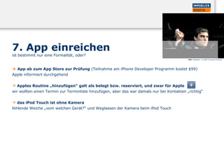 7. App einreichen  ist bestimmt nur eine Formalität, oder?     App ab zum App Store zur Prüfung  (Teilnahme am iPhone Developer Programm kostet $99)   Apple informiert durchgehend  Apples Routine „hinzufügen“ galt als belegt bzw. reserviert, und zwar für Apple  wir wollten einen Termin zur Terminliste hinzufügen, aber das war damals nur bei Kontakten „richtig“  das iPod Touch ist ohne Kamera  fehlende Weiche „vom welchen Gerät?“ und Weglassen der Kamera beim iPod Touch  Bild:  Gladiator, © 2000 Universal Pictures 