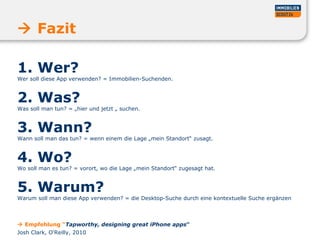 1. Wer?  Wer soll diese App verwenden? = Immobilien-Suchenden.  2. Was?  Was soll man tun? = „hier und jetzt „ suchen.  3. Wann?  Wann soll man das tun? = wenn einem die Lage „mein Standort“ zusagt.  4. Wo?  Wo soll man es tun? = vorort, wo die Lage „mein Standort“ zugesagt hat.  5. Warum?  Warum soll man diese App verwenden? = die Desktop-Suche durch eine kontextuelle Suche ergänzen    Fazit    Empfehlung “ Tapworthy, designing great iPhone apps “ Josh Clark, O‘Reilly, 2010 