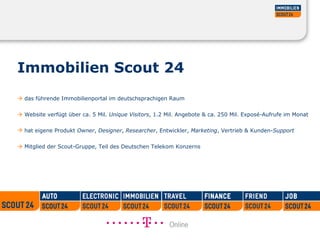 Immobilien Scout 24     das führende Immobilienportal im deutschsprachigen Raum     Website verfügt über ca. 5 Mil.  Unique Visitors , 1.2 Mil. Angebote & ca. 250 Mil. Exposé-Aufrufe im Monat  hat eigene Produkt  Owner ,  Designer ,  Researcher , Entwickler,  Marketing , Vertrieb & Kunden- Support      Mitglied der Scout-Gruppe, Teil des Deutschen Telekom Konzerns 
