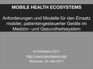 MOBILE HEALTH ECOSYSTEMS

Anforderungen und Modelle für den Einsatz
 mobiler, patientengesteuerter Geräte im
    Medizin- und Gesundheitssystem



               IA Konferenz 2011
           http://www.iakonferenz.org/
             München, 20. Mai 2011
 