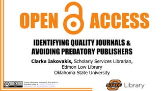 IDENTIFYING QUALITY JOURNALS &
AVOIDING PREDATORY PUBLISHERS
OPEN ACCESS
Clarke Iakovakis, Scholarly Services Librarian,
Edmon Low Library
Oklahoma State University
Unless otherwise indicated, this work is
licensed under a Creative Commons
Attribution 4.0 International License.
 