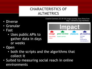 CHARACTERISTICS OF
ALTMETRICS
Creative Commons (CC-BY-SA) image courtesy Jason Priem from
http://altmetrics.org/manifesto/

• Diverse
• Granular
• Fast
• Uses public APIs to
gather data in days
or weeks
• Open
• both the scripts and the algorithms that
collect it
• Suited to measuring social reach in online
environments

 