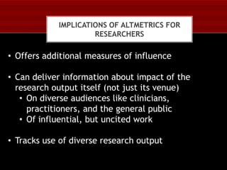 IMPLICATIONS OF ALTMETRICS FOR
RESEARCHERS

• Offers additional measures of influence
• Can deliver information about impact of the
research output itself (not just its venue)
• On diverse audiences like clinicians,
practitioners, and the general public
• Of influential, but uncited work
• Tracks use of diverse research output

 