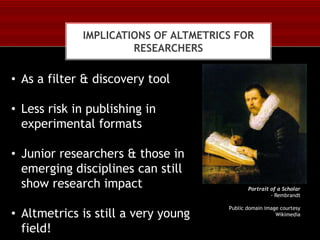 IMPLICATIONS OF ALTMETRICS FOR
RESEARCHERS

• As a filter & discovery tool
• Less risk in publishing in
experimental formats
• Junior researchers & those in
emerging disciplines can still
show research impact
• Altmetrics is still a very young
field!

Portrait of a Scholar
- Rembrandt
Public domain image courtesy
Wikimedia

 