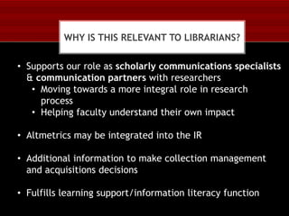 WHY IS THIS RELEVANT TO LIBRARIANS?

• Supports our role as scholarly communications specialists
& communication partners with researchers
• Moving towards a more integral role in research
process
• Helping faculty understand their own impact
• Altmetrics may be integrated into the IR

• Additional information to make collection management
and acquisitions decisions
• Fulfills learning support/information literacy function

 