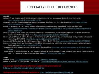 ESPECIALLY USEFUL REFERENCES
Articles:
Galligan, F. and Dyas-Correia, S. (2013). Altmetrics: Rethinking the way we measure. Serials Review, 39(1):56-61.
http://dx.doi.org/10.1016/j.serrev.2013.01.003
Garwood, J. (2013). Time to change how research is assessed. Lab Times, (5):18-23. Retrieved from http://www.labtimesarchiv.de/epaper/LT_13_05/#18/z
Konkiel, S. Altmetrics: A 21st-Century solution to determining research quality. Information Today. Retrieved from
http://www.infotoday.com/OnlineSearcher/Articles/Features/Altmetrics-A-stCentury-Solution-to-Determining-ResearchQuality-90551.shtml
Mounce, R. (2013). Open access and altmetrics: Distinct but complementary. Bulletin of the American Society for Information
Science and Technology, 39(4):14-17. http://dx.doi.org/10.1002/bult.2013.1720390406
Piwowar, H. and Priem, J. (2013). The power of altmetrics on a CV. Bulletin of the American Society for Information Science and
Technology, 39(4):10-13. http://dx.doi.org/10.1002/bult.2013.1720390405
Priem, J. (2013). Scholarship: Beyond the paper. Nature, 495(7442):437-440. http://dx.doi.org/10.1002/bult.2013.1720390405
Priem, J., Piwowar, H. A., and Hemminger, B. M. (2012). Altmetrics in the wild: Using social media to explore scholarly impact.
Retrieved from http://arxiv.org/pdf/1203.4745
Tananbaum, G. Article-Level metrics: A SPARC primer. Retrieved from http://sparc.arl.org/resource/sparc-article-level-metricsprimer
Torres-Salinas, D., Cabezas-Clavijo, A., and Jimenez-Contreras, E. (2013). Altmetrics: New indicators for scientific communication in
web 2.0. Comunicar, 21(41):53-60. Retrieved from http://arxiv.org/pdf/1306.6595

Video:
Konkiel, Stacy: OCLC Innovations in Libraries 2012 Altmetrics App Review
Priem, J., Holmes, K., and Aptowicz Trasande, C.: Columbia University Speaker Series: Measuring Scholarly Impact

See a longer list of scholarly references used for this presentation at
http://www.citeulike.org/user/ciakov/altmetrics
And bookmarked list of blogs & websites at https://delicious.com/ciakov/altmetrics

 