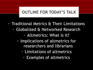 OUTLINE FOR TODAY’S TALK

• Traditional Metrics & Their Limitations
• Globalized & Networked Research
• Altmetrics: What is it?
• Implications of altmetrics for
researchers and librarians
• Limitations of altmetrics
• Examples of altmetrics

 