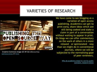 VARIETIES OF RESEARCH

Creative Commons image (CC BY-SA 2.0) courtesy
opensourceway on flickr

We have come to see blogging as a
variation of open access
publishing. Academics can get to
print early, share ideas which are
still being cooked and stake a
claim in part of a conversation
without waiting to appear in print.
On blogs we can offer commentary
on the work of others in a more
relaxed – or opinionated – way
than we might do in conventional
journals, where we will be
subjected to the normalising gaze
of peer reviewers.
Why do academics blog? It's not for public
outreach, research shows

 