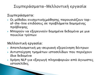 Συμπεράσματα:
 Οι μέθοδοι ενισχυτικήςμάθησης παρουσιάζουν top-
of-the-line επιδόσεις σε προβλήματα δομημένης
πρόβλεψης
 Μπορούν να εξερευνούν δομημένα δεδομένα με μια
ποικιλία τρόπων
Μελλοντική εργασία:
 Αποτελεσματική μη-σειριακή εξερεύνηση δέντρων
 Αντιστοίχηση τμημάτων ιστοσελίδων που περιέχουν
ίδια δεδομένα
 Χρήση NLP για εξαγωγή πληροφοριών από άγνωστες
ιστοσελίδες
 