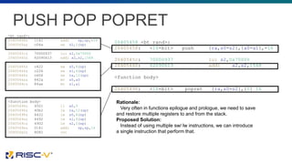 PUSH POP POPRET
<bt_rand>:
20405458: 1141 addi sp,sp,-16
2040545a: c04a sw s2,0(sp)
2040545c: 70000937 lui s2,0x70000
20405460: 62090613 addi a2,s2,1568
20405464: c422 sw s0,8(sp)
20405466: c226 sw s1,4(sp)
20405468: c606 sw ra,12(sp)
2040546a: 842a mv s0,a0
2040546c: 84ae mv s1,a1
<function body>
20405494: 4501 li a0,0
20405496: 40b2 lw ra,12(sp)
20405498: 4422 lw s0,8(sp)
2040549a: 4492 lw s1,4(sp)
2040549c: 4902 lw s2,0(sp)
2040549e: 0141 addi sp,sp,16
204054a0: 8082 ret
20405458 <bt_rand>:
20405458: <16-bit> push {ra,s0-s2},{a0-a1},-16
2040545c: 70000937 lui s2,0x70000
20405460: 62090613 addi a2,s2,1568
<function body>
20405496: <16-bit> popret {ra,s0-s2},{0} 16
Rationale:
Very often in functions epilogue and prologue, we need to save
and restore multiple registers to and from the stack.
Proposed Solution:
Instead of using multiple sw/ lw instructions, we can introduce
a single instruction that perform that.
 