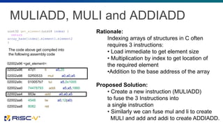 MULIADD, MULI and ADDIADD
uint32 get_element(uint8 index) {
return
array_base[index].element1.element2
}
02002a96 <get_element>:
02002a96 47d1 li a5,20
02002a98 02f50533 mul a0,a0,a5
02002a9c 010057b7 lui a5,0x1005
02002aa0 74478793 addi a5,a5,1860
02002aa4 953e add a0,a0,a5
02002aa6 4548 lw a0,12(a0)
02002aa8 8082 ret
The code above get compiled into
the following assembly code
Rationale:
Indexing arrays of structures in C often
requires 3 instructions:
• Load immediate to get element size
• Multiplication by index to get location of
the required element
•Addition to the base address of the array
Proposed Solution:
• Create a new instruction (MULIADD)
to fuse the 3 Instructions into
a single instruction
• Similarly we can fuse mul and li to create
MULI and add and addi to create ADDIADD.
 
